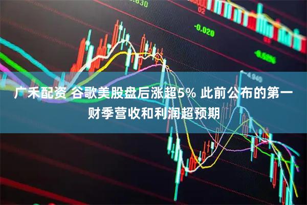 广禾配资 谷歌美股盘后涨超5% 此前公布的第一财季营收和利润超预期