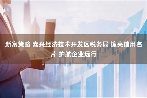 新富策略 嘉兴经济技术开发区税务局 擦亮信用名片 护航企业远行