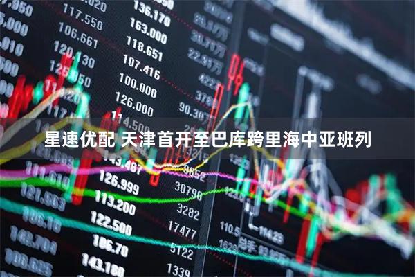 星速优配 天津首开至巴库跨里海中亚班列