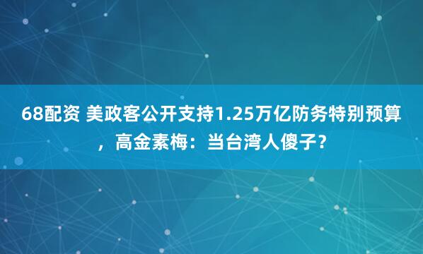 68配资 美政客公开支持1.25万亿防务特别预算，高金素梅：当台湾人傻子？