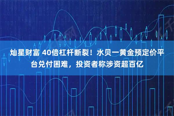 灿星财富 40倍杠杆断裂！水贝一黄金预定价平台兑付困难，投资者称涉资超百亿