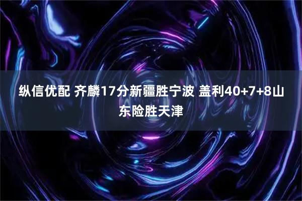 纵信优配 齐麟17分新疆胜宁波 盖利40+7+8山东险胜天津
