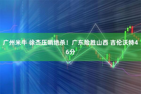 广州米牛 徐杰压哨绝杀！广东险胜山西 吉伦沃特46分
