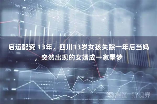 启运配资 13年，四川13岁女孩失踪一年后当妈，突然出现的女婿成一家噩梦
