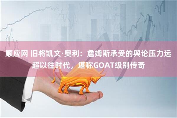 顺应网 旧将凯文·奥利：詹姆斯承受的舆论压力远超以往时代，堪称GOAT级别传奇