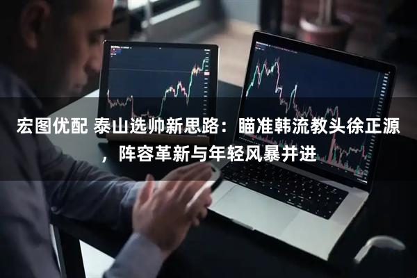 宏图优配 泰山选帅新思路：瞄准韩流教头徐正源，阵容革新与年轻风暴并进