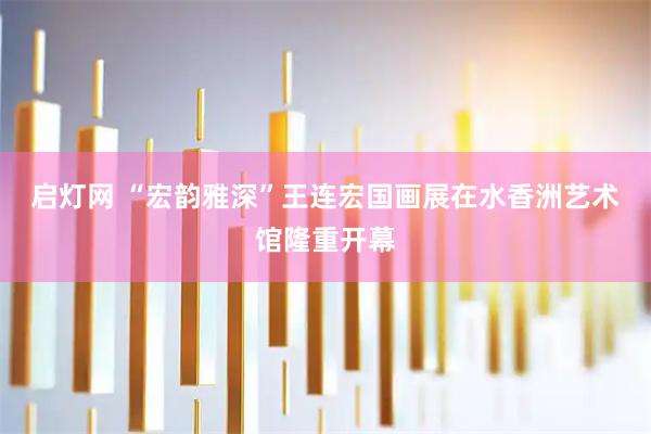 启灯网 “宏韵雅深”王连宏国画展在水香洲艺术馆隆重开幕