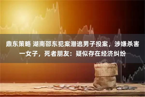 鼎东策略 湖南邵东犯案潜逃男子投案，涉嫌杀害一女子，死者朋友：疑似存在经济纠纷