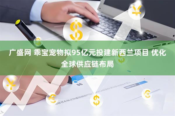 广盛网 乖宝宠物拟95亿元投建新西兰项目 优化全球供应链布局