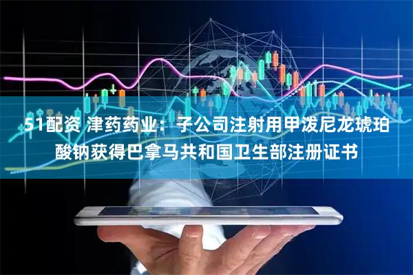 51配资 津药药业：子公司注射用甲泼尼龙琥珀酸钠获得巴拿马共和国卫生部注册证书