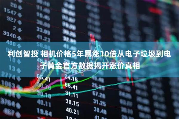 利创智投 相机价格5年暴涨10倍从电子垃圾到电子黄金官方数据揭开涨价真相