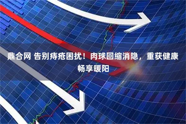 鼎合网 告别痔疮困扰！肉球回缩消隐，重获健康畅享暖阳