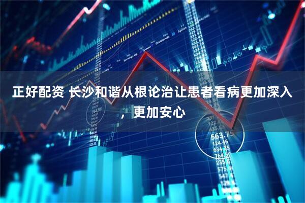 正好配资 长沙和谐从根论治让患者看病更加深入，更加安心