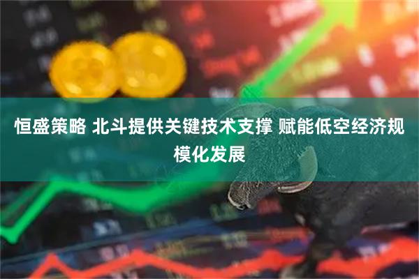 恒盛策略 北斗提供关键技术支撑 赋能低空经济规模化发展