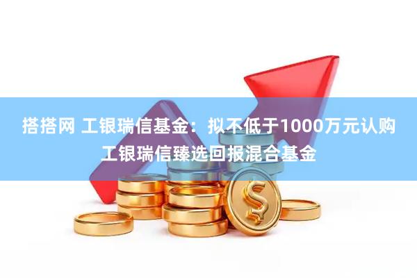 搭搭网 工银瑞信基金：拟不低于1000万元认购工银瑞信臻选回报混合基金