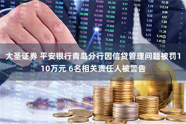 大圣证券 平安银行青岛分行因信贷管理问题被罚110万元 6名相关责任人被警告