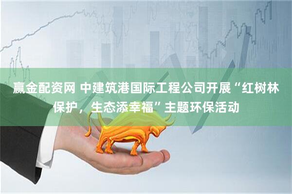 赢金配资网 中建筑港国际工程公司开展“红树林保护，生态添幸福”主题环保活动