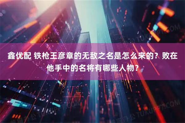 鑫优配 铁枪王彦章的无敌之名是怎么来的？败在他手中的名将有哪些人物？
