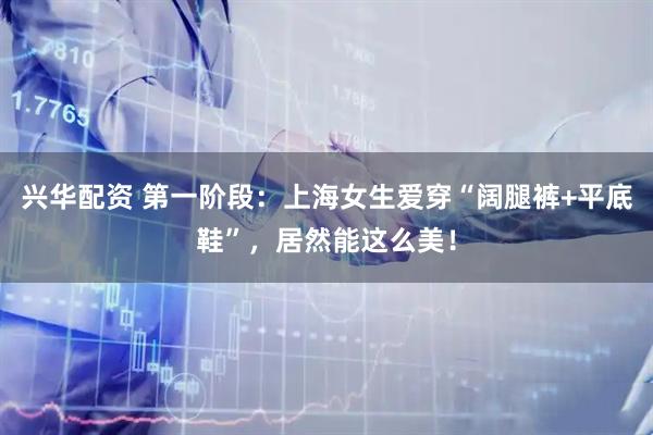 兴华配资 第一阶段：上海女生爱穿“阔腿裤+平底鞋”，居然能这么美！