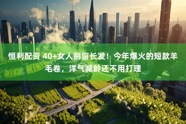 恒利配资 40+女人别留长发！今年爆火的短款羊毛卷，洋气减龄还不用打理