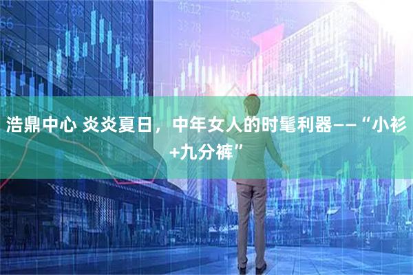 浩鼎中心 炎炎夏日，中年女人的时髦利器——“小衫+九分裤”