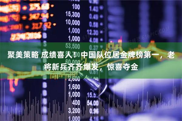 聚美策略 成绩喜人！中国队位居金牌榜第一，老将新兵齐齐爆发，惊喜夺金